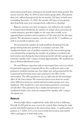 intervention period and a subsequent six-month intervention period. The
system went live May 16, 2010 in intervention group clinics. Post-period
data were collected prospectively for six months (183 days) in both arms,
concluding November 14, 2010. Six months (183 days) of pre-period
data from both arms were retrospectively collected as a baseline.
Primary outcome was alert acceptance rate, deﬁned as the number
of accepted alerts divided by the number of unique alerts presented. In
certain instances, providers might see the same alert serially, so we
aggregated presentations and acceptances of the same alert for the same
patient. We calculated acceptance rates for each of the 17 conditions, as
well as an overall acceptance rate.
We measured the number of study problems documented in the
groups during both time periods as a secondary outcome. The
unadjusted relative rate of problem notation in the intervention group
was calculated by comparing the number of problems recorded in the
intervention arm during the intervention period for all other groups and
tested for equality with 1 using a normal approximation. We modeled our
data as Poisson-distributed counts.
We used Poisson regression with an interrupted time series to control
for potential exogenous temporal effects. Five coefﬁcients and a scale
parameter modeled starting rate, four slopes (pre and post-period for the
control and intervention arms) and a parameter for effect of the
intervention. The effect parameter was an odds ratio for the immediate
effect of the intervention. We removed related terms from the model
when differences between control and intervention groups were non-
signiﬁcant. This resulted in a new intervention parameter measuring
overall effect. The parameter has a similar interpretation to our
unadjusted relative rate, and was compared for equality with 1 using a
chi-square test.
RESULTS
Twenty-eight clinics completed the study with no loss to followup.
Overall, 41,039 patients were seen in the control clinics during the study
period, and 38,025 patients in the intervention clinics. A small number of
patients (n = 3,894, 5.2%) were seen in both intervention and control
clinics and appear in both study arms.
~ Page ! ~288
 