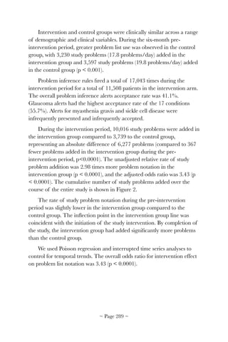 Intervention and control groups were clinically similar across a range
of demographic and clinical variables. During the six-month pre-
intervention period, greater problem list use was observed in the control
group, with 3,230 study problems (17.8 problems/day) added in the
intervention group and 3,597 study problems (19.8 problems/day) added
in the control group (p  0.001).
Problem inference rules ﬁred a total of 17,043 times during the
intervention period for a total of 11,508 patients in the intervention arm.
The overall problem inference alerts acceptance rate was 41.1%.
Glaucoma alerts had the highest acceptance rate of the 17 conditions
(55.7%). Alerts for myasthenia gravis and sickle cell disease were
infrequently presented and infrequently accepted.
During the intervention period, 10,016 study problems were added in
the intervention group compared to 3,739 to the control group,
representing an absolute difference of 6,277 problems (compared to 367
fewer problems added in the intervention group during the pre-
intervention period, p0.0001). The unadjusted relative rate of study
problem addition was 2.98 times more problem notation in the
intervention group (p  0.0001), and the adjusted odds ratio was 3.43 (p
 0.0001). The cumulative number of study problems added over the
course of the entire study is shown in Figure 2.
The rate of study problem notation during the pre-intervention
period was slightly lower in the intervention group compared to the
control group. The inﬂection point in the intervention group line was
coincident with the initiation of the study intervention. By completion of
the study, the intervention group had added signiﬁcantly more problems
than the control group.
We used Poisson regression and interrupted time series analyses to
control for temporal trends. The overall odds ratio for intervention effect
on problem list notation was 3.43 (p  0.0001).
~ Page ! ~289
 