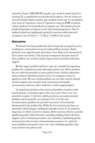 assessed if degree (MD/NP/PA), gender, age, medical school (top 25 or
non-top 25), or graduation year predicted acceptance. For the survey, we
assessed whether degree, gender, age, medical school (top 25), graduation
year, years of experience, years of experience using an EHR or patient
volume (patients/week) predicted acceptance rate. We found no factors
predicted provider acceptance in the trial. Graduating from a Top 25
medical school was signiﬁcantly positively associated with increased
acceptance rate of alerts (r = 0.198, p = 0.009) in the survey.
DISCUSSION
We found electronic problem list alerts frequently accepted by users,
resulting in a substantial increase in study problem notation. Study
problems were approximately three times more likely to be documented
when alerts were shown. This increase is important because many of
these problems are used for quality improvement and clinical decision
support.
Results suggest problem inference rules are valuable for improving
problem list completeness and, ultimately, patient care. Better problem
lists are easier for providers to assess patient issues, which is important
when seeing an unfamiliar patient such as in emergency rooms or
inpatient wards. Because health problems are not only used for clinical
decision support, but research study recruitment and quality
measurement, inference rules could have a wide-ranging impact.
An important question is how increased problem notation could
beneﬁt patients. Assuming a given alert was correct, there were two
potential scenarios: 1) the alert called attention to an undocumented
problem and the provider was unaware of it, or 2) the alert
recommended a problem the provider was aware of, but had not
documented in the problem list. While the ﬁrst scenario may have an
immediate clinical impact (making the provider aware of an unknown
diagnosis), it is likely to be less common. Both scenarios, however, provide
signiﬁcant positive clinical beneﬁt, including enabling clinical decision
support (such as relevant preventive care reminders), facilitating quality
measurement and research, and promoting awareness of a patient's
active problems among the entire care team, including providers that
may not know the patient well.
~ Page ! ~291
 