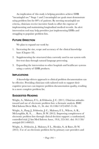 An implication of this study is helping providers achieve EHR
meaningful use. Stage 1 and 2 meaningful use goals must demonstrate
using problem lists for 80% of patients. By meeting meaningful use
criteria, clinicians receive incentive funds to offset the expense of
implementing and maintaining longitudinal medical records. An alert
intervention tool may help providers just implementing EHRs and
struggling to populate problem lists.
FUTURE DIRECTION
We plan to expand our work by:
1. Increasing the size, scope and accuracy of the clinical knowledge
base (Chapter 18).
2. Supplementing the structured data currently used in our system with
free-text data through natural language processing.
3. Expanding the intervention to other hospitals and healthcare systems
using a variety of EHR products.
IMPLICATIONS
A knowledge-driven approach to clinical problem documentation can
be effective. Providing clinicians with tailored tools to support their
cognitive processes can improve problem documentation quality, resulting
in a more complete problem list.
SUGGESTED READING
Wright, A., Maloney, F. L.,  Feblowitz, J. C. (2011). Clinician attitudes
toward and use of electronic problem lists: a thematic analysis. BMC
Med Inform Decis Mak, 11, 36. doi: 10.1186/1472-6947-11-36.
Wright, A., Pang, J., Feblowitz, J. C., Maloney, F. L., Wilcox, A. R.,
McLoughlin, K. S., . . . Bates, D. W. (2012). Improving completeness of
electronic problem lists through clinical decision support: a randomized,
controlled trial. J Am Med Inform Assoc, 19(4), 555-561. doi: 10.1136/
amiajnl-2011-000521.
Wright, A., Feblowitz, J., Maloney, F. L., Henkin, S.,  Bates, D. W.
(2012). Use of an electronic problem list by primary care providers and
~ Page ! ~292
 