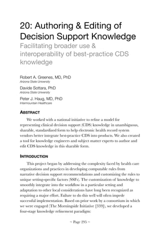 20: Authoring  Editing of
Decision Support Knowledge

Facilitating broader use 
interoperability of best-practice CDS
knowledge

Robert A. Greenes, MD, PhD
Arizona State University
Davide Sottara, PhD
Arizona State University
Peter J. Haug, MD, PhD
Intermountain Healthcare
ABSTRACT
We worked with a national initiative to reﬁne a model for
representing clinical decision support (CDS) knowledge in unambiguous,
sharable, standardized form to help electronic health record system
vendors better integrate best-practice CDS into products. We also created
a tool for knowledge engineers and subject matter experts to author and
edit CDS knowledge in this sharable form.
INTRODUCTION
This project began by addressing the complexity faced by health care
organizations and practices in developing computable rules from
narrative decision support recommendations and customizing the rules to
unique setting-speciﬁc factors (SSFs). The customization of knowledge to
smoothly integrate into the workﬂow in a particular setting and
adaptation to other local considerations have long been recognized as
requiring a major effort. Failure to do this well will often impede
successful implementation. Based on prior work by a consortium in which
we were engaged (The Morningside Initiative [339]), we developed a
four-stage knowledge reﬁnement paradigm:
~ Page ! ~295
 