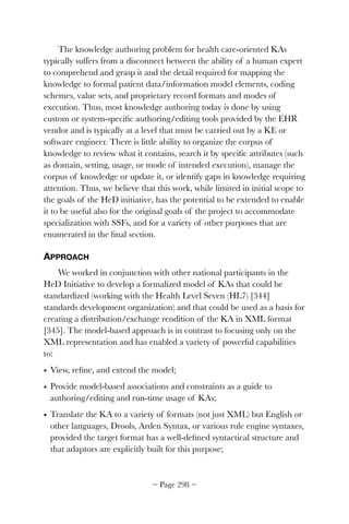 The knowledge authoring problem for health care-oriented KAs
typically suffers from a disconnect between the ability of a human expert
to comprehend and grasp it and the detail required for mapping the
knowledge to formal patient data/information model elements, coding
schemes, value sets, and proprietary record formats and modes of
execution. Thus, most knowledge authoring today is done by using
custom or system-speciﬁc authoring/editing tools provided by the EHR
vendor and is typically at a level that must be carried out by a KE or
software engineer. There is little ability to organize the corpus of
knowledge to review what it contains, search it by speciﬁc attributes (such
as domain, setting, usage, or mode of intended execution), manage the
corpus of knowledge or update it, or identify gaps in knowledge requiring
attention. Thus, we believe that this work, while limited in initial scope to
the goals of the HeD initiative, has the potential to be extended to enable
it to be useful also for the original goals of the project to accommodate
specialization with SSFs, and for a variety of other purposes that are
enumerated in the ﬁnal section.
APPROACH
We worked in conjunction with other national participants in the
HeD Initiative to develop a formalized model of KAs that could be
standardized (working with the Health Level Seven (HL7) [344]
standards development organization) and that could be used as a basis for
creating a distribution/exchange rendition of the KA in XML format
[345]. The model-based approach is in contrast to focusing only on the
XML representation and has enabled a variety of powerful capabilities
to:
• View, reﬁne, and extend the model;
• Provide model-based associations and constraints as a guide to
authoring/editing and run-time usage of KAs;
• Translate the KA to a variety of formats (not just XML) but English or
other languages, Drools, Arden Syntax, or various rule engine syntaxes,
provided the target format has a well-deﬁned syntactical structure and
that adaptors are explicitly built for this purpose;
~ Page ! ~298
 