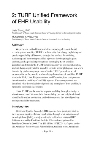 2: TURF Uniﬁed Framework
of EHR Usability

Jiajie Zhang, PhD
The University of Texas Health Science Center at Houston School of Biomedical Informatics
Muhammad F. Walji, PhD
The University of Texas Health Science Center at Houston School of Dentistry
ABSTRACT
We present a uniﬁed framework for evaluating electronic health
records system usability. TURF is a theory for describing, explaining and
predicting usability differences; an objective method for deﬁning,
evaluating and measuring usability; a process for designing in good
usability; and a potential principle for developing EHR usability
guidelines and standards. TURF deﬁnes usability as how useful, usable,
and satisfying a system is for intended users to accomplish goals in a work
domain by performing sequences of tasks. TURF provides a set of
measures for useful, usable, and satisfying dimensions of usability. TURF
stands for Task, User, Representation, and Function, four components
that determine usability of an EHR system. These components are
described with theoretical descriptions and examples of how usability is
measured in several case studies.
How TURF can be used to improve usability through redesign is
also demonstrated. We conclude that usability can not only be deﬁned
scientiﬁcally under a coherent, uniﬁed framework, but also objectively
and systematically measured.
INTRODUCTION
Electronic Health Records (EHR) systems have great potential to
increase care quality, efﬁciency and safety through wide adoption and
meaningful use [8-14], a major rationale behind the national HIT
Initiative started by President Bush in 2004 and strengthened by
President Obama in 2009. The $19 billion HITECH Act's goal under
the American Recovery and Reinvestment Act is for every American's
~ Page ! ~29
 