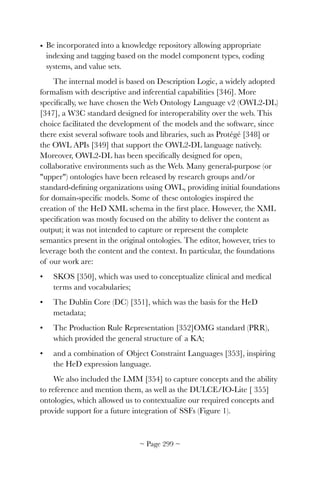 • Be incorporated into a knowledge repository allowing appropriate
indexing and tagging based on the model component types, coding
systems, and value sets.
The internal model is based on Description Logic, a widely adopted
formalism with descriptive and inferential capabilities [346]. More
speciﬁcally, we have chosen the Web Ontology Language v2 (OWL2-DL)
[347], a W3C standard designed for interoperability over the web. This
choice facilitated the development of the models and the software, since
there exist several software tools and libraries, such as Protégé [348] or
the OWL APIs [349] that support the OWL2-DL language natively.
Moreover, OWL2-DL has been speciﬁcally designed for open,
collaborative environments such as the Web. Many general-purpose (or
upper) ontologies have been released by research groups and/or
standard-deﬁning organizations using OWL, providing initial foundations
for domain-speciﬁc models. Some of these ontologies inspired the
creation of the HeD XML schema in the ﬁrst place. However, the XML
speciﬁcation was mostly focused on the ability to deliver the content as
output; it was not intended to capture or represent the complete
semantics present in the original ontologies. The editor, however, tries to
leverage both the content and the context. In particular, the foundations
of our work are:
• SKOS [350], which was used to conceptualize clinical and medical
terms and vocabularies;
• The Dublin Core (DC) [351], which was the basis for the HeD
metadata;
• The Production Rule Representation [352]OMG standard (PRR),
which provided the general structure of a KA;
• and a combination of Object Constraint Languages [353], inspiring
the HeD expression language.
We also included the LMM [354] to capture concepts and the ability
to reference and mention them, as well as the DULCE/IO-Lite [ 355]
ontologies, which allowed us to contextualize our required concepts and
provide support for a future integration of SSFs (Figure 1).
~ Page ! ~299
 