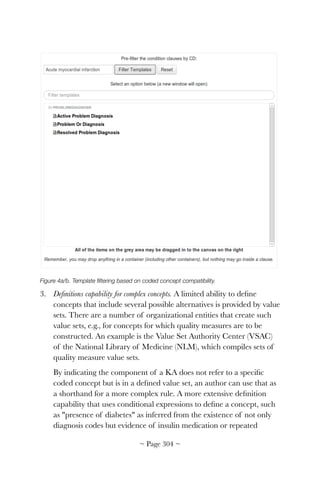 !
Figure 4a/b. Template ﬁltering based on coded concept compatibility.
3. Deﬁnitions capability for complex concepts. A limited ability to deﬁne
concepts that include several possible alternatives is provided by value
sets. There are a number of organizational entities that create such
value sets, e.g., for concepts for which quality measures are to be
constructed. An example is the Value Set Authority Center (VSAC)
of the National Library of Medicine (NLM), which compiles sets of
quality measure value sets.
By indicating the component of a KA does not refer to a speciﬁc
coded concept but is in a deﬁned value set, an author can use that as
a shorthand for a more complex rule. A more extensive deﬁnition
capability that uses conditional expressions to deﬁne a concept, such
as presence of diabetes as inferred from the existence of not only
diagnosis codes but evidence of insulin medication or repeated
~ Page ! ~304
 