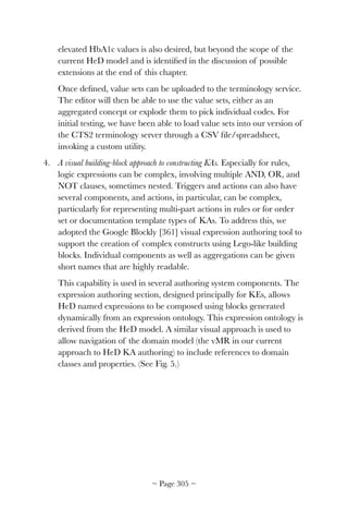 elevated HbA1c values is also desired, but beyond the scope of the
current HeD model and is identiﬁed in the discussion of possible
extensions at the end of this chapter.
Once deﬁned, value sets can be uploaded to the terminology service.
The editor will then be able to use the value sets, either as an
aggregated concept or explode them to pick individual codes. For
initial testing, we have been able to load value sets into our version of
the CTS2 terminology server through a CSV ﬁle/spreadsheet,
invoking a custom utility.
4. A visual building-block approach to constructing KAs. Especially for rules,
logic expressions can be complex, involving multiple AND, OR, and
NOT clauses, sometimes nested. Triggers and actions can also have
several components, and actions, in particular, can be complex,
particularly for representing multi-part actions in rules or for order
set or documentation template types of KAs. To address this, we
adopted the Google Blockly [361] visual expression authoring tool to
support the creation of complex constructs using Lego-like building
blocks. Individual components as well as aggregations can be given
short names that are highly readable.
This capability is used in several authoring system components. The
expression authoring section, designed principally for KEs, allows
HeD named expressions to be composed using blocks generated
dynamically from an expression ontology. This expression ontology is
derived from the HeD model. A similar visual approach is used to
allow navigation of the domain model (the vMR in our current
approach to HeD KA authoring) to include references to domain
classes and properties. (See Fig. 5.)
~ Page ! ~305
 