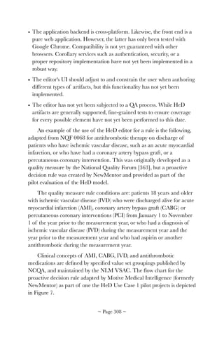 • The application backend is cross-platform. Likewise, the front end is a
pure web application. However, the latter has only been tested with
Google Chrome. Compatibility is not yet guaranteed with other
browsers. Corollary services such as authentication, security, or a
proper repository implementation have not yet been implemented in a
robust way.
• The editor's UI should adjust to and constrain the user when authoring
different types of artifacts, but this functionality has not yet been
implemented.
• The editor has not yet been subjected to a QA process. While HeD
artifacts are generally supported, ﬁne-grained tests to ensure coverage
for every possible element have not yet been performed to this date.
An example of the use of the HeD editor for a rule is the following,
adapted from NQF 0068 for antithrombotic therapy on discharge of
patients who have ischemic vascular disease, such as an acute myocardial
infarction, or who have had a coronary artery bypass graft, or a
percutaneous coronary intervention. This was originally developed as a
quality measure by the National Quality Forum [363], but a proactive
decision rule was created by NewMentor and provided as part of the
pilot evaluation of the HeD model.
The quality measure rule conditions are: patients 18 years and older
with ischemic vascular disease (IVD) who were discharged alive for acute
myocardial infarction (AMI), coronary artery bypass graft (CABG) or
percutaneous coronary interventions (PCI) from January 1 to November
1 of the year prior to the measurement year, or who had a diagnosis of
ischemic vascular disease (IVD) during the measurement year and the
year prior to the measurement year and who had aspirin or another
antithrombotic during the measurement year.
Clinical concepts of AMI, CABG, IVD, and antithrombotic
medications are deﬁned by speciﬁed value set groupings published by
NCQA, and maintained by the NLM VSAC. The ﬂow chart for the
proactive decision rule adapted by Motive Medical Intelligence (formerly
NewMentor) as part of one the HeD Use Case 1 pilot projects is depicted
in Figure 7.
~ Page ! ~308
 