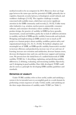 medical records to be on computers by 2014. However, there are huge
gaps between the status quo and the potential of EHR, primarily due to
cognitive, ﬁnancial, security/privacy, technological, social/cultural, and
workforce challenges [15-18]. The cognitive challenge is mainly
concerned with usability issues, which have not receive signiﬁcant
attention in the EHR community until recently [5, 18-23]. Unlike many
other industries (e.g., aviation, nuclear power, automobile, consumer
software, and consumer electronics) where usability is the norm in
product design, the practice of usability in EHR has been sporadic,
unsystematic, casual and shallow, partly due to lack of sufﬁcient attention
to usability and lack of EHR-speciﬁc usability frameworks and methods.
Designing and implementing an EHR system is not so much an IT
project as a human project about usability, workﬂow, patient safety and
organizational change [15, 18, 21, 24-26]. To facilitate adoption and
meaningful use of EHR, an EHR-speciﬁc usability framework is needed
to increase efﬁciency and productivity, increase ease of use and ease of
learning, increase user retention and satisfaction, decrease human errors,
decrease development time and cost, and decrease support and training
costs. We present here the initial form of a uniﬁed framework of EHR
usability, TURF, for: 1) describing, explaining, and predicting usability
differences; 2) deﬁning, evaluating, and measuring usability objectively;
and 3) designing in good usability. Once fully developed, TURF could
also be used as a principle for developing EHR usability guidelines and
standards.
DEFINITION OF USABILITY
Under TURF, usability refers to how useful, usable and satisfying a
system is for its intended users to accomplish goals in a work domain by
performing certain sequences of tasks. Useful, usable, and satisfying are
the three major dimensions of usability under TURF (see Table 1).
~ Page ! ~30
 