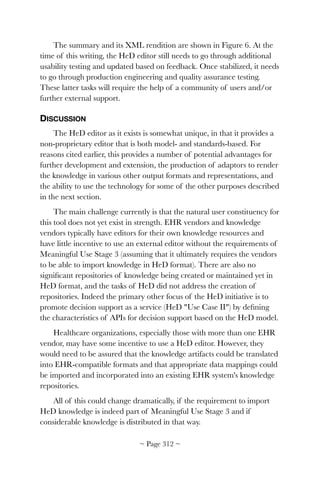 The summary and its XML rendition are shown in Figure 6. At the
time of this writing, the HeD editor still needs to go through additional
usability testing and updated based on feedback. Once stabilized, it needs
to go through production engineering and quality assurance testing.
These latter tasks will require the help of a community of users and/or
further external support.
DISCUSSION
The HeD editor as it exists is somewhat unique, in that it provides a
non-proprietary editor that is both model- and standards-based. For
reasons cited earlier, this provides a number of potential advantages for
further development and extension, the production of adaptors to render
the knowledge in various other output formats and representations, and
the ability to use the technology for some of the other purposes described
in the next section.
The main challenge currently is that the natural user constituency for
this tool does not yet exist in strength. EHR vendors and knowledge
vendors typically have editors for their own knowledge resources and
have little incentive to use an external editor without the requirements of
Meaningful Use Stage 3 (assuming that it ultimately requires the vendors
to be able to import knowledge in HeD format). There are also no
signiﬁcant repositories of knowledge being created or maintained yet in
HeD format, and the tasks of HeD did not address the creation of
repositories. Indeed the primary other focus of the HeD initiative is to
promote decision support as a service (HeD Use Case II) by deﬁning
the characteristics of APIs for decision support based on the HeD model.
Healthcare organizations, especially those with more than one EHR
vendor, may have some incentive to use a HeD editor. However, they
would need to be assured that the knowledge artifacts could be translated
into EHR-compatible formats and that appropriate data mappings could
be imported and incorporated into an existing EHR system's knowledge
repositories.
All of this could change dramatically, if the requirement to import
HeD knowledge is indeed part of Meaningful Use Stage 3 and if
considerable knowledge is distributed in that way.
~ Page ! ~312
 