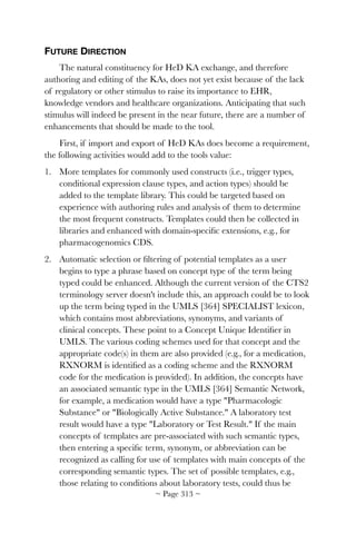 FUTURE DIRECTION
The natural constituency for HeD KA exchange, and therefore
authoring and editing of the KAs, does not yet exist because of the lack
of regulatory or other stimulus to raise its importance to EHR,
knowledge vendors and healthcare organizations. Anticipating that such
stimulus will indeed be present in the near future, there are a number of
enhancements that should be made to the tool.
First, if import and export of HeD KAs does become a requirement,
the following activities would add to the tools value:
1. More templates for commonly used constructs (i.e., trigger types,
conditional expression clause types, and action types) should be
added to the template library. This could be targeted based on
experience with authoring rules and analysis of them to determine
the most frequent constructs. Templates could then be collected in
libraries and enhanced with domain-speciﬁc extensions, e.g., for
pharmacogenomics CDS.
2. Automatic selection or ﬁltering of potential templates as a user
begins to type a phrase based on concept type of the term being
typed could be enhanced. Although the current version of the CTS2
terminology server doesn't include this, an approach could be to look
up the term being typed in the UMLS [364] SPECIALIST lexicon,
which contains most abbreviations, synonyms, and variants of
clinical concepts. These point to a Concept Unique Identiﬁer in
UMLS. The various coding schemes used for that concept and the
appropriate code(s) in them are also provided (e.g., for a medication,
RXNORM is identiﬁed as a coding scheme and the RXNORM
code for the medication is provided). In addition, the concepts have
an associated semantic type in the UMLS [364] Semantic Network,
for example, a medication would have a type Pharmacologic
Substance or Biologically Active Substance. A laboratory test
result would have a type Laboratory or Test Result. If the main
concepts of templates are pre-associated with such semantic types,
then entering a speciﬁc term, synonym, or abbreviation can be
recognized as calling for use of templates with main concepts of the
corresponding semantic types. The set of possible templates, e.g.,
those relating to conditions about laboratory tests, could thus be
~ Page ! ~313
 