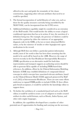offered to the user and guide the remainder of the clause
construction, suggesting other relevant attributes that need to or
could be speciﬁed.
3. The formal incorporation of useful libraries of value sets, such as
those for the quality measures currently being assembled by the
NLM VSAC, can be incorporated into the CTS2 server.
4. Additional deﬁnition capability might be considered as an extension
of the HeD model. This would involve the ability to create a logical
conditional expression that has as its action, if true, the assertion of a
deﬁnition being true. For example, the presence of diabetes could be
asserted for a patient by either the existence of an appropriate
diagnosis code in the EHR, or by two or more abnormal HbA1c
values, or by the existence of insulin or other hypoglycemic agent
medications in the record.
5. Although HeD does not deﬁne a particular patient information
model, most of the work to date has been done assuming that the
model to be used will be based on the vMR. However, the surge of
interest recently in the Fast Healthcare Interoperability Resources
(FHIR) speciﬁcation as an alternative model for both data
representation and transport suggests an authoring system should be
able to generate KAs capable of including FHIR-based data
references. In addition, efforts by the Clinical Information Modeling
Initiative (CIMI) may establish deﬁnitions of compound clinical
concepts in which concepts have associated relevant attributes, based
on the Clinical Element Model (CEM) approach pioneered by Huff
et al. [365] at Intermountain Healthcare. There are now some efforts
underway to expand FHIR proﬁles to include CEMs. If these efforts
gain broad acceptance, it would be useful for the knowledge editor to
support them.
6. To further the usefulness of a standards-based tool such as the HeD
editor, it would be useful to create a set of adaptors to render created
artifacts in other useful formats, such as Drools, Arden Syntax, and
other rules engine languages.
In addition, the capabilities developed have a number of other
potential uses if opportunities for funding and carrying out the necessary
~ Page ! ~314
 