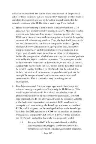 work can be identiﬁed. We outline these here because of the potential
value for those purposes, but also because they represent another route to
stimulate development and use of the editor beyond waiting for the
natural constituency for HeD artifacts to develop. These include:
1. Quality measure authoring. There is much overlap between the CDS
proactive rules and retrospective quality measures. Measures look for
whether something was done in a previous time period, whereas a
CDS rule seeks to recommend an appropriate action that the quality
measure will subsequently conﬁrm. Thus, the logic itself may vary in
the two circumstances, but they are companion artifacts. Quality
measures, however, do not run on a per-patient basis, but rather
compute numerators and denominators over a population. The
trigger part of a rule needs to use time or other event triggers to
initiate the computation, which then must range over a set of patients
selected by the logical condition expression. The action part can be
to determine the numerator or denominator, or the ratio of the two.
Appropriate extensions to the HeD model and to the editor need to
be created to allow for this. The HeD model can be extended to
include calculation of measures over a population of patients, for
example for computation of quality measure numerators and
denominators. This is currently a very promising area of
investigation.
2. Knowledge management. Another major opportunity is to adapt the
editor to manage a repository of knowledge in HeD format. This
would be particularly useful for national repositories, those of
professional specialty or disease-oriented organizations, or health
care organizations. In the latter case, it would be especially valuable
if the healthcare organization has multiple EHR vendors in its
enterprise and must manage the knowledge resources across these
EHRs, and if adaptors can be developed to import the knowledge
back into the EHR systems or if CDS can be provided as a service
from an HeD-compatible CDS service. There are three aspects of
the HeD model and editor that make this potentially useful:
2.1. Because the HeD KAs are model-based, each KA
concept (metadata, triggers, conditions, actions) has
formal ontology-based semantics, associated attributes,
~ Page ! ~315
 