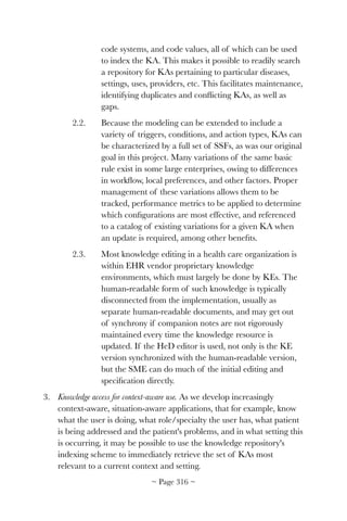 code systems, and code values, all of which can be used
to index the KA. This makes it possible to readily search
a repository for KAs pertaining to particular diseases,
settings, uses, providers, etc. This facilitates maintenance,
identifying duplicates and conﬂicting KAs, as well as
gaps.
2.2. Because the modeling can be extended to include a
variety of triggers, conditions, and action types, KAs can
be characterized by a full set of SSFs, as was our original
goal in this project. Many variations of the same basic
rule exist in some large enterprises, owing to differences
in workﬂow, local preferences, and other factors. Proper
management of these variations allows them to be
tracked, performance metrics to be applied to determine
which conﬁgurations are most effective, and referenced
to a catalog of existing variations for a given KA when
an update is required, among other beneﬁts.
2.3. Most knowledge editing in a health care organization is
within EHR vendor proprietary knowledge
environments, which must largely be done by KEs. The
human-readable form of such knowledge is typically
disconnected from the implementation, usually as
separate human-readable documents, and may get out
of synchrony if companion notes are not rigorously
maintained every time the knowledge resource is
updated. If the HeD editor is used, not only is the KE
version synchronized with the human-readable version,
but the SME can do much of the initial editing and
speciﬁcation directly.
3. Knowledge access for context-aware use. As we develop increasingly
context-aware, situation-aware applications, that for example, know
what the user is doing, what role/specialty the user has, what patient
is being addressed and the patient's problems, and in what setting this
is occurring, it may be possible to use the knowledge repository's
indexing scheme to immediately retrieve the set of KAs most
relevant to a current context and setting.
~ Page ! ~316
 