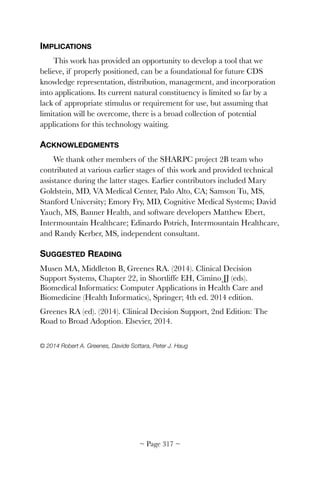 IMPLICATIONS
This work has provided an opportunity to develop a tool that we
believe, if properly positioned, can be a foundational for future CDS
knowledge representation, distribution, management, and incorporation
into applications. Its current natural constituency is limited so far by a
lack of appropriate stimulus or requirement for use, but assuming that
limitation will be overcome, there is a broad collection of potential
applications for this technology waiting.
ACKNOWLEDGMENTS
We thank other members of the SHARPC project 2B team who
contributed at various earlier stages of this work and provided technical
assistance during the latter stages. Earlier contributors included Mary
Goldstein, MD, VA Medical Center, Palo Alto, CA; Samson Tu, MS,
Stanford University; Emory Fry, MD, Cognitive Medical Systems; David
Yauch, MS, Banner Health, and software developers Matthew Ebert,
Intermountain Healthcare; Edinardo Potrich, Intermountain Healthcare,
and Randy Kerber, MS, independent consultant.
SUGGESTED READING
Musen MA, Middleton B, Greenes RA. (2014). Clinical Decision
Support Systems, Chapter 22, in Shortliffe EH, Cimino JJ (eds).
Biomedical Informatics: Computer Applications in Health Care and
Biomedicine (Health Informatics), Springer; 4th ed. 2014 edition.
Greenes RA (ed). (2014). Clinical Decision Support, 2nd Edition: The
Road to Broad Adoption. Elsevier, 2014.
© 2014 Robert A. Greenes, Davide Sottara, Peter J. Haug 
~ Page ! ~317
 