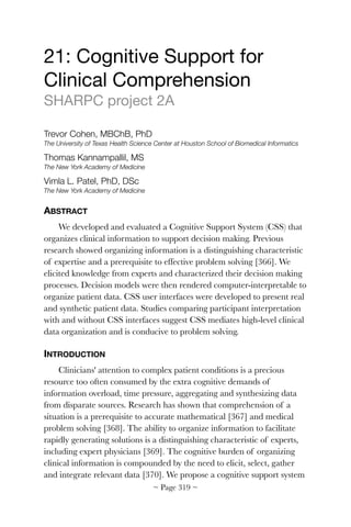 21: Cognitive Support for
Clinical Comprehension

SHARPC project 2A

Trevor Cohen, MBChB, PhD
The University of Texas Health Science Center at Houston School of Biomedical Informatics
Thomas Kannampallil, MS
The New York Academy of Medicine
Vimla L. Patel, PhD, DSc
The New York Academy of Medicine
ABSTRACT
We developed and evaluated a Cognitive Support System (CSS) that
organizes clinical information to support decision making. Previous
research showed organizing information is a distinguishing characteristic
of expertise and a prerequisite to effective problem solving [366]. We
elicited knowledge from experts and characterized their decision making
processes. Decision models were then rendered computer-interpretable to
organize patient data. CSS user interfaces were developed to present real
and synthetic patient data. Studies comparing participant interpretation
with and without CSS interfaces suggest CSS mediates high-level clinical
data organization and is conducive to problem solving.
INTRODUCTION
Clinicians' attention to complex patient conditions is a precious
resource too often consumed by the extra cognitive demands of
information overload, time pressure, aggregating and synthesizing data
from disparate sources. Research has shown that comprehension of a
situation is a prerequisite to accurate mathematical [367] and medical
problem solving [368]. The ability to organize information to facilitate
rapidly generating solutions is a distinguishing characteristic of experts,
including expert physicians [369]. The cognitive burden of organizing
clinical information is compounded by the need to elicit, select, gather
and integrate relevant data [370]. We propose a cognitive support system
~ Page ! ~319
 