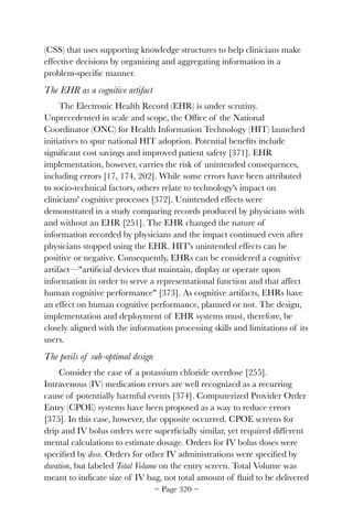 (CSS) that uses supporting knowledge structures to help clinicians make
effective decisions by organizing and aggregating information in a
problem-speciﬁc manner.
The EHR as a cognitive artifact
The Electronic Health Record (EHR) is under scrutiny.
Unprecedented in scale and scope, the Ofﬁce of the National
Coordinator (ONC) for Health Information Technology (HIT) launched
initiatives to spur national HIT adoption. Potential beneﬁts include
signiﬁcant cost savings and improved patient safety [371]. EHR
implementation, however, carries the risk of unintended consequences,
including errors [17, 174, 202]. While some errors have been attributed
to socio-technical factors, others relate to technology's impact on
clinicians' cognitive processes [372]. Unintended effects were
demonstrated in a study comparing records produced by physicians with
and without an EHR [251]. The EHR changed the nature of
information recorded by physicians and the impact continued even after
physicians stopped using the EHR. HIT's unintended effects can be
positive or negative. Consequently, EHRs can be considered a cognitive
artifact—artiﬁcial devices that maintain, display or operate upon
information in order to serve a representational function and that affect
human cognitive performance [373]. As cognitive artifacts, EHRs have
an effect on human cognitive performance, planned or not. The design,
implementation and deployment of EHR systems must, therefore, be
closely aligned with the information processing skills and limitations of its
users.
The perils of sub-optimal design
Consider the case of a potassium chloride overdose [255].
Intravenous (IV) medication errors are well recognized as a recurring
cause of potentially harmful events [374]. Computerized Provider Order
Entry (CPOE) systems have been proposed as a way to reduce errors
[375]. In this case, however, the opposite occurred. CPOE screens for
drip and IV bolus orders were superﬁcially similar, yet required different
mental calculations to estimate dosage. Orders for IV bolus doses were
speciﬁed by dose. Orders for other IV administrations were speciﬁed by
duration, but labeled Total Volume on the entry screen. Total Volume was
meant to indicate size of IV bag, not total amount of ﬂuid to be delivered
~ Page ! ~320
 
