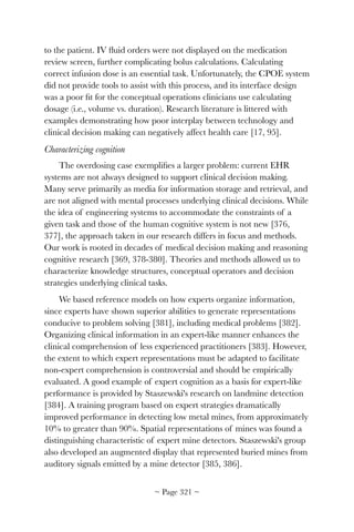 to the patient. IV ﬂuid orders were not displayed on the medication
review screen, further complicating bolus calculations. Calculating
correct infusion dose is an essential task. Unfortunately, the CPOE system
did not provide tools to assist with this process, and its interface design
was a poor ﬁt for the conceptual operations clinicians use calculating
dosage (i.e., volume vs. duration). Research literature is littered with
examples demonstrating how poor interplay between technology and
clinical decision making can negatively affect health care [17, 95].
Characterizing cognition
The overdosing case exempliﬁes a larger problem: current EHR
systems are not always designed to support clinical decision making.
Many serve primarily as media for information storage and retrieval, and
are not aligned with mental processes underlying clinical decisions. While
the idea of engineering systems to accommodate the constraints of a
given task and those of the human cognitive system is not new [376,
377], the approach taken in our research differs in focus and methods.
Our work is rooted in decades of medical decision making and reasoning
cognitive research [369, 378-380]. Theories and methods allowed us to
characterize knowledge structures, conceptual operators and decision
strategies underlying clinical tasks.
We based reference models on how experts organize information,
since experts have shown superior abilities to generate representations
conducive to problem solving [381], including medical problems [382].
Organizing clinical information in an expert-like manner enhances the
clinical comprehension of less experienced practitioners [383]. However,
the extent to which expert representations must be adapted to facilitate
non-expert comprehension is controversial and should be empirically
evaluated. A good example of expert cognition as a basis for expert-like
performance is provided by Staszewski's research on landmine detection
[384]. A training program based on expert strategies dramatically
improved performance in detecting low metal mines, from approximately
10% to greater than 90%. Spatial representations of mines was found a
distinguishing characteristic of expert mine detectors. Staszewski's group
also developed an augmented display that represented buried mines from
auditory signals emitted by a mine detector [385, 386].
~ Page ! ~321
 