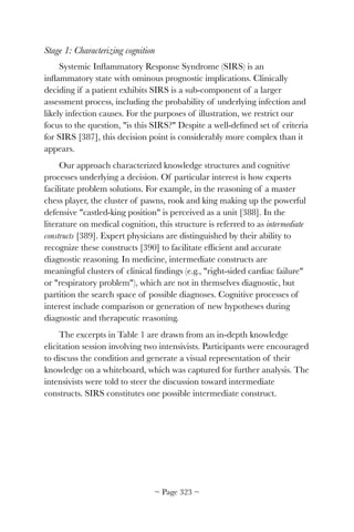 Stage 1: Characterizing cognition
Systemic Inﬂammatory Response Syndrome (SIRS) is an
inﬂammatory state with ominous prognostic implications. Clinically
deciding if a patient exhibits SIRS is a sub-component of a larger
assessment process, including the probability of underlying infection and
likely infection causes. For the purposes of illustration, we restrict our
focus to the question, is this SIRS? Despite a well-deﬁned set of criteria
for SIRS [387], this decision point is considerably more complex than it
appears.
Our approach characterized knowledge structures and cognitive
processes underlying a decision. Of particular interest is how experts
facilitate problem solutions. For example, in the reasoning of a master
chess player, the cluster of pawns, rook and king making up the powerful
defensive castled-king position is perceived as a unit [388]. In the
literature on medical cognition, this structure is referred to as intermediate
constructs [389]. Expert physicians are distinguished by their ability to
recognize these constructs [390] to facilitate efﬁcient and accurate
diagnostic reasoning. In medicine, intermediate constructs are
meaningful clusters of clinical ﬁndings (e.g., right-sided cardiac failure
or respiratory problem), which are not in themselves diagnostic, but
partition the search space of possible diagnoses. Cognitive processes of
interest include comparison or generation of new hypotheses during
diagnostic and therapeutic reasoning.
The excerpts in Table 1 are drawn from an in-depth knowledge
elicitation session involving two intensivists. Participants were encouraged
to discuss the condition and generate a visual representation of their
knowledge on a whiteboard, which was captured for further analysis. The
intensivists were told to steer the discussion toward intermediate
constructs. SIRS constitutes one possible intermediate construct.
~ Page ! ~323
 
