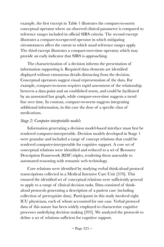 example, the ﬁrst excerpt in Table 1 illustrates the compare-to-norm
conceptual operator where an observed clinical parameter is compared to
reference ranges included in ofﬁcial SIRS criteria. The second excerpt
illustrates a compare-to-expected operator in which mitigating
circumstances affect the extent to which usual reference ranges apply.
The third excerpt illustrates a compare-over-time operator, which may
provide an early indicator that SIRS is approaching.
The characterization of a decision informs the presentation of
information supporting it. Required data elements are identiﬁed
displayed without extraneous details distracting from the decision.
Conceptual operators suggest visual representation of the data. For
example, compare-to-norm requires rapid assessment of the relationship
between a data point and an established norm, and could be facilitated
by an annotated bar graph, while compare-over-time suggests a trend
line over time. In contrast, compare-to-norm suggests integrating
additional information, in this case the dose of a speciﬁc class of
medications.
Stage 2: Computer-interpretable models
Information generating a decision model-based interface must ﬁrst be
rendered computer-interpretable. Decision models developed in Stage 1
were granular and included a range of concept relations that could be
rendered computer-interpretable for cognitive support. A core set of
conceptual relations were identiﬁed and reduced to a set of Resource
Description Framework (RDF) triples, rendering them amenable to
automated reasoning with semantic web technology.
Core relations were identiﬁed by studying verbal think-aloud protocol
transcriptions collected in a Medical Intensive Care Unit [370]. This
ensured the identiﬁed set of conceptual relations were sufﬁciently general
to apply to a range of clinical decision tasks. Data consisted of think-
aloud protocols generating a description of a patient case (including
collection of prerequisite data). Participants in this study involved eight
ICU physicians, each of whom accounted for one case. Verbal protocol
data of this nature has been widely employed to characterize cognitive
processes underlying decision making [393]. We analyzed the protocols to
deﬁne a set of relations sufﬁcient for cognitive support.
~ Page ! ~325
 