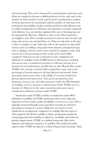 and re-learning. This can be measured by examining how much time and
effort are required to become a skilled performer for the task, such as the
number of trials needed to reach a preset level of performance, number
of items that need to be memorized, and the number of task steps to be
memorized. Learnability usually correlates positively with efﬁciency, but
it could be independent of efﬁciency and sometimes correlates negatively
with efﬁciency (e.g., an interface optimized for ease of learning may not
be optimized for efﬁciency). Efﬁciency refers to the effort required to
accomplish a task. This is usually measured in terms of time on task, task
steps, task success rate, mental effort, etc. Time on task refers to the time
it takes to complete a task. Task steps refer to the number of steps (both
mental, such as recalling a drug name from memory, and physical steps,
such as clicking a button on the screen) needed to complete a task. Task
success rate is the percentage of time a task can be successfully
completed. Task success rate is referred to as the completion rate
deﬁnition of usability. Under TURF, however, effectiveness, including
task success rate, is considered a measure of efﬁciency because it is a
measure of user performance, just like time on task. Mental effort, under
TURF, is the amount of mental effort required for a task, such as the
percentage of mental steps over all steps (physical and mental). Error
prevention and recovery refer to the ability of a system to help users
prevent and recover from errors. This can be measured by error
frequency, recovery rate, and other measures. Under the ISO deﬁnition
of usability, error is a measure of effectiveness. Under TURF error is a
measure of efﬁciency for the same reason that task success rate is
considered an efﬁciency measure under TURF.
Satisfaction under TURF is similar to satisfaction under ISO's
deﬁnition of usability. In TURF, satisfaction refers to the subjective
impression of how useful, usable and likable a system is to a user. This is
typically measured through survey questions assessing an end user's
perception or ratings of a system. Subjective assessment of user
satisfaction is an important component of usability. But this aspect is
often equated with all that usability is about, giving many people the
wrong impression that usability is subjective, unreliable and useless for
product improvement. TURF, as a uniﬁed framework, offers both
objective and subjective measures of usability. The useful and usable
aspects under TURF are objective, evidence-based, and systematic. Only
~ Page ! ~32
 