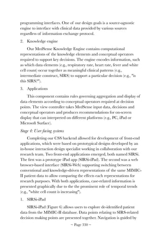 programming interfaces. One of our design goals is a source-agnostic
engine to interface with clinical data provided by various sources
regardless of information exchange protocol.
2. Knowledge engine
Our MedSense Knowledge Engine contains computational
representations of the knowledge elements and conceptual operators
required to support key decisions. The engine encodes information, such
as which data elements (e.g., respiratory rate, heart rate, fever and white
cell count) occur together as meaningful clinical patterns (e.g.,
intermediate construct, SIRS) to support a particular decision (e.g., is
this SIRS?).
3. Applications
This component contains rules governing aggregation and display of
data elements according to conceptual operators required at decision
points. The view controller takes MedSense input data, decisions and
conceptual operators and produces recommendations for on-screen
display that can interpreted on different platforms (e.g., PC, iPad or
Microsoft Surface).
Stage 4: User-facing systems
Completing our CSS backend allowed for development of front-end
applications, which were based on prototypical designs developed by an
in-house interaction design specialist working in collaboration with our
research team. Two front-end applications emerged, both named SIRSi.
The ﬁrst was a prototype iPad app (SIRSi-iPad). The second was a web
browser-based interface (SIRSi-Web) supporting switching between
conventional and knowledge-driven representations of the same MIMIC-
II patient data to allow comparing the effects each representations for
research purposes. With both applications, case-related information is
presented graphically due to the the prominent role of temporal trends
(e.g., white cell count is increasing).
1. SIRSi-iPad
SIRSi-iPad (Figure 6) allows users to explore de-identiﬁed patient
data from the MIMIC-II database. Data points relating to SIRS-related
decision making points are presented together. Navigation is guided by
~ Page ! ~330
 
