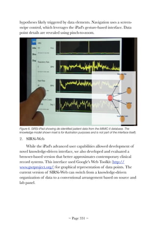 hypotheses likely triggered by data elements. Navigation uses a screen-
swipe control, which leverages the iPad's gesture-based interface. Data
point details are revealed using pinch-to-zoom.


Figure 6. SIRSi-iPad showing de-identiﬁed patient data from the MIMIC-II database. The
knowledge model shown inset is for illustration purposes and is not part of the interface itself).
2. SIRSi-Web
While the iPad's advanced user capabilities allowed development of
novel knowledge-driven interface, we also developed and evaluated a
browser-based version that better approximates contemporary clinical
record systems. This interface used Google's Web Toolkit (http://
www.gwtproject.org/) for graphical representation of data points. The
current version of SIRSi-Web can switch from a knowledge-driven
organization of data to a conventional arrangement based on source and
lab panel.
~ Page ! ~331
 