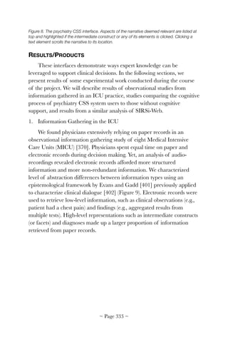 Figure 8. The psychiatry CSS interface. Aspects of the narrative deemed relevant are listed at
top and highlighted if the intermediate construct or any of its elements is clicked. Clicking a
text element scrolls the narrative to its location.
RESULTS/PRODUCTS
These interfaces demonstrate ways expert knowledge can be
leveraged to support clinical decisions. In the following sections, we
present results of some experimental work conducted during the course
of the project. We will describe results of observational studies from
information gathered in an ICU practice, studies comparing the cognitive
process of psychiatry CSS system users to those without cognitive
support, and results from a similar analysis of SIRSi-Web.
1. Information Gathering in the ICU
We found physicians extensively relying on paper records in an
observational information gathering study of eight Medical Intensive
Care Units (MICU) [370]. Physicians spent equal time on paper and
electronic records during decision making. Yet, an analysis of audio-
recordings revealed electronic records afforded more structured
information and more non-redundant information. We characterized
level of abstraction differences between information types using an
epistemological framework by Evans and Gadd [401] previously applied
to characterize clinical dialogue [402] (Figure 9). Electronic records were
used to retrieve low-level information, such as clinical observations (e.g.,
patient had a chest pain) and ﬁndings (e.g., aggregated results from
multiple tests). High-level representations such as intermediate constructs
(or facets) and diagnoses made up a larger proportion of information
retrieved from paper records.
~ Page ! ~333
 