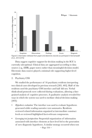 Figure 9. Information retrieved from paper and electronic records as portrayed in Kannampallil
et al., 2012 [370].
Data suggest cognitive support for decision making in the ICU is
currently sub-optimal. Clinical data are aggregated according to data
sources (e.g., EHR, paper notes) rather than meaningful decision model.
Electronic data sources played a minimal role supporting higher-level
cognition.
2. Psychiatry CSS
We studied the performance of 16 psychiatry residents interpreting
two clinical cases developed in previous research [383, 403]. Half of the
residents used the psychiatry CSS interface and half did not. Verbal
think-aloud protocols were collected during evaluations, allowing a ﬁne-
grained analysis of cognitive processes. A qualitative analysis revealed ﬁve
ways in which the system was used to mediate clinical decision making
[403]:
• Hypothesis evaluation: The interface was used to evaluate hypotheses
generated while reading narrative text summaries. Residents
reviewed related information organized at intermediate construct
levels or reviewed highlighted facet-relevant components.
• Leveraging text juxtaposition: Sequential organization of information
associated with interface elements at facet level led to the generation
of new diagnostic hypotheses. A similar strategy occurred when text
~ Page ! ~334
 