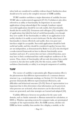 when both are considered is usability evidence-based. Satisfaction alone
should never be used as the complete measure of EHR usability.
TURF considers usefulness a major dimension of usability because
TURF takes a work-centered approach [27-31]. Usefulness is also often
referred to as utility or functionality. Its importance in successful
applications is long acknowledged. For example, Landauer argued
successful applications should be not only usable, their functionality
should also be useful [32]. Goransson and colleagues [33] compiled a list
of applications that failed for lack of useful functionality, even though
they were usable. If the functionality or utility of an application is not
useful, whether it is usable or not is irrelevant. On the other hand, if
functionality is chosen effectively and usable, then even poor user
interfaces might be acceptable. Successful applications should be both
useful and usable, and they should be considered together because they
are not independent, as demonstrated by Butler et al. [27] who developed
a work-centered framework on how to allocate functionality across
machines and users. If a system does not have a desired function, users
may have to ﬁnd a workaround that could complicate usableness of the
system. Thus, choice of functionality will not only determine how useful
a system is, but also how usable [34]. For this reason, under TURF,
usefulness (functionality or utility) is an integral component of usability.
TURF
The essence of usability is representation effect. Representation effect is
the phenomenon that different representations of a common abstract
structure (e.g., a work domain ontology, see Section 3.2.1 for details) can
generate dramatically different representational efﬁciencies, task
difﬁculties and behavioral outcomes [35-39]. Form of representation is so
important that it often determines what information can be perceived,
what processes are activated, what structures can be discovered, what
errors are generated, and what strategies are learned and adopted [40].
Usability differences between two products for the same work
domain, such as Arabic numerals vs. Roman numerals for calculation, or
DOS vs. Windows operating systems for computer tasks, are prototypical
examples of the representation effect. For EHR systems, whether one
EHR has better usability than another for a display, a module, or the
~ Page ! ~33
 