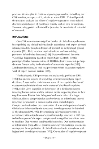 practice. We also plan to continue exploring options for embedding our
CSS interface, or aspects of it, within an active EHR. This will provide
the means to evaluate the effects of cognitive support on sepsis-related
downstream indicators of healthcare quality, such as time to treatment.
Demonstrating positive effects will help realize the translational potential
of our work.
IMPLICATIONS
Our CSS assumes some cognitive burden of clinical comprehension
by organizing key clinical information in accordance with expert-derived
reference models. Based on decades of research in medical and general
expertise [381, 404], we drew inspiration from work on training
personnel in landmine detectors [384]. Staszewski coined the term
Cognitive Engineering Based on Expert Skill (CEBES) for this
paradigm. Earlier demonstrations of CEBES effectiveness exist, perhaps
the most famous being in the domain of mnemonic expertise [388].
Landmine detection also lead to a prototype system to assume cognitive
work of expert decision makers [385].
We developed a CSS prototype and evaluated a psychiatry CSS
[400] that encode aspects of knowledge structures underlying expert
decisions. A system that could assume some of the cognitive burden of
expert comprehension relates to the theory of distributed cognition
[405], which views cognition as the product of a distributed system
involving human actors and the external media supporting them in their
cognitive tasks. Rather than being conﬁned to the mind of a single
clinician, clinical comprehension can be viewed as a distributed process
involving, for example, a human reader and a textual display.
Comprehension involves the construction of a mental representation of a
clinical case inﬂuenced by the structured knowledge stored in the mind
of the clinician [390, 406]. By organizing information presented in
accordance with a simulation of expert knowledge structure, a CSS can
redistribute part of the expert comprehension cognitive work from man
to machine. Our research conﬁrms this is possible. Our baseline studies
of information from MICUs conﬁrm some current electronic systems do
not support the organization of clinical information in accordance with
higher-level knowledge structures [370]. Our studies of cognitive support
~ Page ! ~340
 