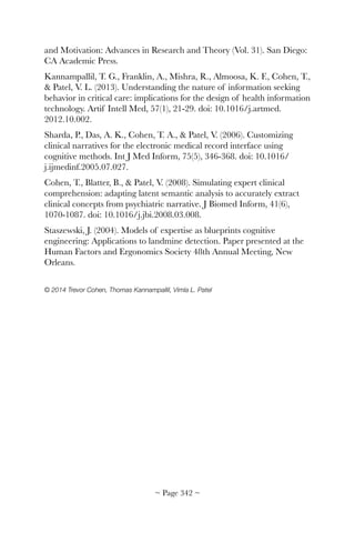 and Motivation: Advances in Research and Theory (Vol. 31). San Diego:
CA Academic Press.
Kannampallil, T. G., Franklin, A., Mishra, R., Almoosa, K. F., Cohen, T.,
 Patel, V. L. (2013). Understanding the nature of information seeking
behavior in critical care: implications for the design of health information
technology. Artif Intell Med, 57(1), 21-29. doi: 10.1016/j.artmed.
2012.10.002.
Sharda, P., Das, A. K., Cohen, T. A.,  Patel, V. (2006). Customizing
clinical narratives for the electronic medical record interface using
cognitive methods. Int J Med Inform, 75(5), 346-368. doi: 10.1016/
j.ijmedinf.2005.07.027.
Cohen, T., Blatter, B.,  Patel, V. (2008). Simulating expert clinical
comprehension: adapting latent semantic analysis to accurately extract
clinical concepts from psychiatric narrative. J Biomed Inform, 41(6),
1070-1087. doi: 10.1016/j.jbi.2008.03.008.
Staszewski, J. (2004). Models of expertise as blueprints cognitive
engineering: Applications to landmine detection. Paper presented at the
Human Factors and Ergonomics Society 48th Annual Meeting, New
Orleans.
© 2014 Trevor Cohen, Thomas Kannampallil, Vimla L. Patel 
~ Page ! ~342
 