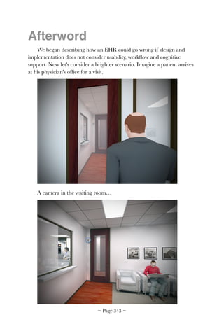 Afterword
We began describing how an EHR could go wrong if design and
implementation does not consider usability, workﬂow and cognitive
support. Now let's consider a brighter scenario. Imagine a patient arrives
at his physician's ofﬁce for a visit.
!
A camera in the waiting room…
!
~ Page ! ~343
 