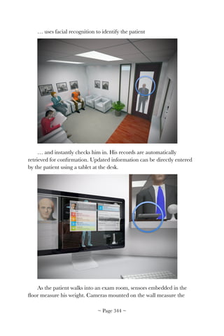 … uses facial recognition to identify the patient
!
… and instantly checks him in. His records are automatically
retrieved for conﬁrmation. Updated information can be directly entered
by the patient using a tablet at the desk.
!
As the patient walks into an exam room, sensors embedded in the
ﬂoor measure his weight. Cameras mounted on the wall measure the
~ Page ! ~344
 