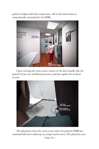 patient's height and body temperature. All of this information is
automatically transmitted to his EHR.
!
Upon entering the exam room, sensors in the door handle take the
patient's heart rate and blood pressure, and then update his medical
record.
!
The physician enters the exam room where the patient's EHR has
automatically been called up on a large touch screen. The physician uses
~ Page ! ~345
 