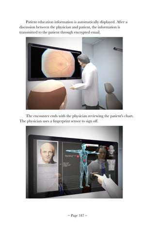 Patient education information is automatically displayed. After a
discussion between the physician and patient, the information is
transmitted to the patient through encrypted email.
!
The encounter ends with the physician reviewing the patient's chart.
The physician uses a ﬁngerprint sensor to sign off.
!
~ Page ! ~347
 