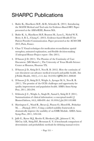 SHARPC Publications

1. Butler K., Haselkorn M.P., Ali B., Schroder K. (2011). Introducing
the MATH Method and Tool suite for Evidence-Based HIT. Paper
presented at the AMA-IEEE, Boston MA.
2. Butler K. A., Haselkorn M.P., Braxton M., Lyon L., Nichol W. P.,
Berry A. B. L., Chung C. (2013). Evidence-based Health IT for
Patient Provider Communication. Paper presented at the ACM CHI
2013, Paris, France.
3. Chao T. Visual techniques for medication reconciliation: spatial
metaphor, animated explanation, and ﬂexible decision-making
(Undergrad Honor Project report - Dec 2011).
4. D'Amore J. D. (2011). The Promise of the Continuity of Care
Document. (MS Master's ), The University of Texas Health Science
Center at Houston, Houston TX.
5. D'Amore J. D., Sittig D. F., Ness R. B. (2012). How the continuity of
care document can advance medical research and public health. Am
J Public Health, 102(5), e1-4. doi: 10.2105/AJPH.2011.300640
6. D'Amore J. D., Sittig D. F., Wright A., Iyengar M. S., Ness R. B.
(2011). The promise of the CCD: challenges and opportunity for
quality improvement and population health. AMIA Annu Symp
Proc, 2011, 285-294.
7. Feblowitz J. C., Wright A., Singh H., Samal L, Sittig D. F. (2011).
Summarization of clinical information: a conceptual model. J
Biomed Inform, 44(4), 688-699. doi: 10.1016/j.jbi.2011.03.008
8. Harrington C., Wood R., Breuer J., Pinzon O., Howell R., Pednekar
M, . . . Zhang J. (2011). Using a uniﬁed usability framework to
dramatically improve the usability of an EMR Module. AMIA Annu
Symp Proc, 2011, 549-558.
9. Joffe E., Byrne M.J., Reeder P., Herskovic J.R., Johnson C. W.,
McCoy A.B., Sittig D.F., Bernstam E. V. A benchmark comparison of
deterministic and probabilistic methods for deﬁning manual review
~ Page ! ~351
 