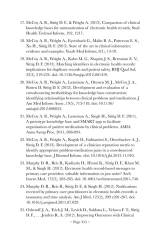 17. McCoy A. B., Sittig D. F.,  Wright A. (2013). Comparison of clinical
knowledge bases for summarization of electronic health records. Stud
Health Technol Inform, 192, 1217.
18. McCoy A. B., Wright A., Eysenbach G., Malin B. A., Patterson E. S.,
Xu H., Sittig D. F. (2013). State of the art in clinical informatics:
evidence and examples. Yearb Med Inform, 8(1), 13-19.
19. McCoy A. B., Wright A., Kahn M. G., Shapiro J. S., Bernstam E. V.,
Sittig D. F. (2013). Matching identiﬁers in electronic health records:
implications for duplicate records and patient safety. BMJ Qual Saf,
22(3), 219-224. doi: 10.1136/bmjqs-2012-001419.
20. McCoy A. B., Wright A., Laxmisan A., Ottosen M. J., McCoy J. A.,
Butten D, Sittig D. F. (2012). Development and evaluation of a
crowdsourcing methodology for knowledge base construction:
identifying relationships between clinical problems and medications. J
Am Med Inform Assoc, 19(5), 713-718. doi: 10.1136/
amiajnl-2012-000852.
21. McCoy A. B., Wright A., Laxmisan A., Singh H., Sittig D. F. (2011).
A prototype knowledge base and SMART app to facilitate
organization of patient medications by clinical problems. AMIA
Annu Symp Proc, 2011, 888-894.
22. McCoy A. B., Wright A., Rogith D., Fathiamini S., Ottenbacher A. J.,
Sittig D. F. (2013). Development of a clinician reputation metric to
identify appropriate problem-medication pairs in a crowdsourced
knowledge base. J Biomed Inform. doi: 10.1016/j.jbi.2013.11.010.
23. Murphy D. R., Reis B., Kadiyala H., Hirani K., Sittig D. F., Khan M.
M.,  Singh H. (2012). Electronic health record-based messages to
primary care providers: valuable information or just noise? Arch
Intern Med, 172(3), 283-285. doi: 10.1001/archinternmed.2011.740.
24. Murphy D. R., Reis B., Sittig D. F.,  Singh H. (2012). Notiﬁcations
received by primary care practitioners in electronic health records: a
taxonomy and time analysis. Am J Med, 125(2), 209 e201-207. doi:
10.1016/j.amjmed.2011.07.029.
25. Osheroff J. A., Teich J. M., Levick D., Saldana L., Velasco F. T., Sittig
D. F., . . . Jenders R. A. (2012). Improving Outcomes with Clinical
~ Page ! ~353
 