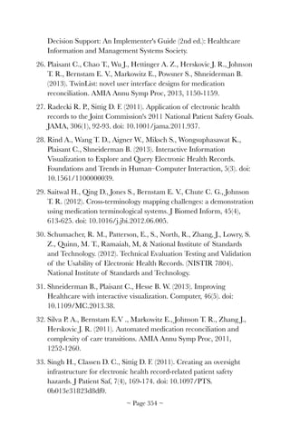 Decision Support: An Implementer's Guide (2nd ed.): Healthcare
Information and Management Systems Society.
26. Plaisant C., Chao T., Wu J., Hettinger A. Z., Herskovic J. R., Johnson
T. R., Bernstam E. V., Markowitz E., Powsner S., Shneiderman B.
(2013). TwinList: novel user interface designs for medication
reconciliation. AMIA Annu Symp Proc, 2013, 1150-1159.
27. Radecki R. P., Sittig D. F. (2011). Application of electronic health
records to the Joint Commission's 2011 National Patient Safety Goals.
JAMA, 306(1), 92-93. doi: 10.1001/jama.2011.937.
28. Rind A., Wang T. D., Aigner W., Miksch S., Wongsuphasawat K.,
Plaisant C., Shneiderman B. (2013). Interactive Information
Visualization to Explore and Query Electronic Health Records.
Foundations and Trends in Human–Computer Interaction, 5(3). doi:
10.1561/1100000039.
29. Saitwal H., Qing D., Jones S., Bernstam E. V., Chute C. G., Johnson
T. R. (2012). Cross-terminology mapping challenges: a demonstration
using medication terminological systems. J Biomed Inform, 45(4),
613-625. doi: 10.1016/j.jbi.2012.06.005.
30. Schumacher, R. M., Patterson, E., S., North, R., Zhang, J., Lowry, S.
Z., Quinn, M. T., Ramaiah, M,  National Institute of Standards
and Technology. (2012). Technical Evaluation Testing and Validation
of the Usability of Electronic Health Records. (NISTIR 7804).
National Institute of Standards and Technology.
31. Shneiderman B., Plaisant C., Hesse B. W. (2013). Improving
Healthcare with interactive visualization. Computer, 46(5). doi:
10.1109/MC.2013.38.
32. Silva P. A., Bernstam E.V ., Markowitz E., Johnson T. R., Zhang J.,
Herskovic J. R. (2011). Automated medication reconciliation and
complexity of care transitions. AMIA Annu Symp Proc, 2011,
1252-1260.
33. Singh H., Classen D. C., Sittig D. F. (2011). Creating an oversight
infrastructure for electronic health record-related patient safety
hazards. J Patient Saf, 7(4), 169-174. doi: 10.1097/PTS.
0b013e31823d8df0.
~ Page ! ~354
 
