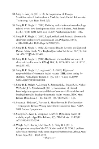 34. Sittg D., Ash J. S. (2011). On the Importance of Using a
Multidimensional Sociotechnical Model to Study Health Information
Technology. Ann Fram Med, 9(5).
35. Sittig D. F., Singh H. (2011). Deﬁning health information technology-
related errors: new developments since to err is human. Arch Intern
Med, 171(14), 1281-1284. doi: 10.1001/archinternmed.2011.327.
36. Sittig D. F., Singh H. (2011). Legal, ethical, and ﬁnancial dilemmas in
electronic health record adoption and use. Pediatrics, 127(4),
e1042-1047. doi: 10.1542/peds.2010-2184.
37. Sittig D. F., Singh H. (2012). Electronic Health Records and National
Patient Safety Goals. New England Journal of Medicine, 367(19). doi:
10.1056/NEJMsb1205420.
38. Sittig D. F., Singh H. (2012). Rights and responsibilities of users of
electronic health records. CMAJ, 184(13), 1479-1483. doi: 10.1503/
cmaj.111599.
39. Sittig D. F., Singh H., Longhurst C. A. (2013). Rights and
responsibilities of electronic health records (EHR) users caring for
children. Arch Argent Pediatr, 111(6), 468-471. doi: 10.1590/
S0325-00752013000600003.
40. Sittig D. F., Wright A., Meltzer S., Simonaitis L., Evans R. S., Nichol
W. P., Ash J. S., Middleton B. (2011). Comparison of clinical
knowledge management capabilities of commercially-available and
leading internally-developed electronic health records. BMC Med
Inform Decis Mak, 11, 13. doi: 10.1186/1472-6947-11-13.
41. Sopan A., Plaisant C, Powsner S., Shneiderman B. User Interface
Techniques to Reduce Wrong Patient Selection Error. Proc. AMIA
2014 Annual Symposium.
42. Staggers N., Xiao Y., Chapman L. (2013). Debunking health IT
usability myths. Appl Clin Inform, 4(2), 241-250. doi: 10.4338/
ACI-2013-03-IE-0016.
43. Wright A., Feblowitz J., McCoy A. B., Sittig D. F. (2011).
Comparative analysis of the VA/Kaiser and NLM CORE problem
subsets: an empirical study based on problem frequency. AMIA Annu
Symp Proc, 2011, 1532-1540.
~ Page ! ~355
 