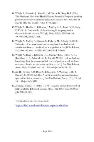 44. Wright A. Feblowitz J., Samal L., McCoy A. B., Sittig D. F. (2014).
The Medicare Electronic Health Record Incentive Program: provider
performance on core and menu measures. Health Serv Res, 49(1 Pt
2), 325-346. doi: 10.1111/1475-6773.12134.
45. Wright A., Henkin S., Feblowitz J., McCoy A. B., Bates D. W., Sittig
D. F. (2013). Early results of the meaningful use program for
electronic health records. N Engl J Med, 368(8), 779-780. doi:
10.1056/NEJMc1213481.
46. Wright A., McCoy A., Henkin S., Flaherty M.,  Sittig D. (2013).
Validation of an association rule mining-based method to infer
associations between medications and problems. Appl Clin Inform,
4(1), 100-109. doi: 10.4338/ACI-2012-12-RA-0051.
47. Wright A., Pang J., Feblowitz J. C., Maloney F. L., Wilcox A. R.,
Ramelson H. Z,. Schneider L. I., Bates D. W. (2011). A method and
knowledge base for automated inference of patient problems from
structured data in an electronic medical record. J Am Med Inform
Assoc, 18(6), 859-867. doi: 10.1136/amiajnl-2011-000121.
48. Xu H., Stenner S. P., Doan S., Johnson K. P., Waitman L. R., 
Denny J. C. (2010). MedEx: A medication information extraction
system for clinical narratives. J Am Med Inform Assoc, 17(1), 19. doi:
10.1197/jamia.M3378.
49. Zhang J., Walji M. F. (2011). TURF: toward a uniﬁed framework of
EHR usability. J Biomed Inform, 44(6), 1056-1067. doi: 10.1016/
j.jbi.2011.08.005.
For updates to this list, please visit:
https://sbmi.uth.edu/nccd/research/publications.htm
~ Page ! ~356
 