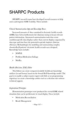 SHARPC Products

SHARPC research teams have developed several resources to help
assess and improve EHR Usability. These include:
Clinical Summarization App and Knowledge Bases
Increased amounts of data contained in electronic health records
(EHRs) have led to inefﬁciencies for clinicians trying to locate relevant
patient information. Automated summarization tools that create
condition-speciﬁc data displays rather than current displays organized by
data type and time have the potential to greatly improve clinician
efﬁciency. Methodologies for modeling and summarizing complex
chronically-ill patients' electronic health records were designed.
Knowledge bases include:
•	 MAPLE
•	 Problem-Medication Linkage
•	 MedEx
Health eDecisions XML Editor
This Editor can create computer-readable healthcare knowledge
artifacts (in xml format) based on the formal HeD knowledge model. The
goal is to enable a subject matter expert with little or no programming
experience to create a knowledge artifact such as a decision rule without
technical support.
Inspirational Prototypes
Demonstration prototypes were produced for several EHR related
situations that can be problematic in visual display. These include:
•	 Medication Reconciliation
•	 Result Management
~ Page ! ~357
 