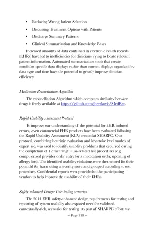 •	 Reducing Wrong Patient Selection
•	 Discussing Treatment Options with Patients
•	 Discharge Summary Patterns
•	 Clinical Summarization and Knowledge Bases
Increased amounts of data contained in electronic health records
(EHRs) have led to inefﬁciencies for clinicians trying to locate relevant
patient information. Automated summarization tools that create
condition-speciﬁc data displays rather than current displays organized by
data type and time have the potential to greatly improve clinician
efﬁciency.
Medication Reconciliation Algorithm
The reconciliation Algorithm which computes similarity between
drugs is freely available at https://github.com/jherskovic/MedRec.
Rapid Usability Assessment Protocol
To improve our understanding of the potential for EHR induced
errors, seven commercial EHR products have been evaluated following
the Rapid Usability Assessment (RUA) created at SHARPC. Our
protocol, combining heuristic evaluation and keystroke level models of
expert use, was used to identify usability problems that occurred during
the completion of 12 meaningful use-related test procedures (e.g.
computerized provider order entry for a medication order, updating of
allergy lists). The identiﬁed usability violations were then scored for their
potential for harm using a severity score and grouped according to test
procedure. Conﬁdential reports were provided to the participating
vendors to help improve the usability of their EHRs.
Safety-enhanced Design: User testing scenarios
The 2014 EHR safety-enhanced design requirements for testing and
reporting of system usability also exposed need for validated,
contextually-rich, scenarios for testing. As part of SHARPC efforts we
~ Page ! ~358
 