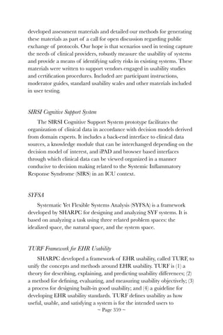 developed assessment materials and detailed our methods for generating
these materials as part of a call for open discussion regarding public
exchange of protocols. Our hope is that scenarios used in testing capture
the needs of clinical providers, robustly measure the usability of systems
and provide a means of identifying safety risks in existing systems. These
materials were written to support vendors engaged in usability studies
and certiﬁcation procedures. Included are participant instructions,
moderator guides, standard usability scales and other materials included
in user testing.
SIRSI Cognitive Support System
The SIRSI Cognitive Support System prototype facilitates the
organization of clinical data in accordance with decision models derived
from domain experts. It includes a back-end interface to clinical data
sources, a knowledge module that can be interchanged depending on the
decision model of interest, and iPAD and browser based interfaces
through which clinical data can be viewed organized in a manner
conducive to decision making related to the Systemic Inﬂammatory
Response Syndrome (SIRS) in an ICU context.
SYFSA
Systematic Yet Flexible Systems Analysis (SYFSA) is a framework
developed by SHARPC for designing and analyzing SYF systems. It is
based on analyzing a task using three related problem spaces: the
idealized space, the natural space, and the system space.
TURF Framework for EHR Usability
SHARPC developed a framework of EHR usability, called TURF, to
unify the concepts and methods around EHR usability. TURF is (1) a
theory for describing, explaining, and predicting usability differences; (2)
a method for deﬁning, evaluating, and measuring usability objectively; (3)
a process for designing built-in good usability; and (4) a guideline for
developing EHR usability standards. TURF deﬁnes usability as how
useful, usable, and satisfying a system is for the intended users to
~ Page ! ~359
 