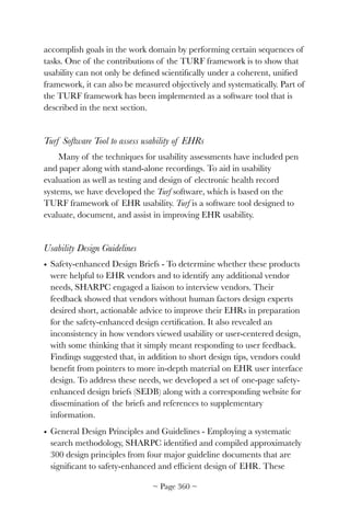 accomplish goals in the work domain by performing certain sequences of
tasks. One of the contributions of the TURF framework is to show that
usability can not only be deﬁned scientiﬁcally under a coherent, uniﬁed
framework, it can also be measured objectively and systematically. Part of
the TURF framework has been implemented as a software tool that is
described in the next section.
Turf Software Tool to assess usability of EHRs
Many of the techniques for usability assessments have included pen
and paper along with stand-alone recordings. To aid in usability
evaluation as well as testing and design of electronic health record
systems, we have developed the Turf software, which is based on the
TURF framework of EHR usability. Turf is a software tool designed to
evaluate, document, and assist in improving EHR usability.
Usability Design Guidelines
• Safety-enhanced Design Briefs - To determine whether these products
were helpful to EHR vendors and to identify any additional vendor
needs, SHARPC engaged a liaison to interview vendors. Their
feedback showed that vendors without human factors design experts
desired short, actionable advice to improve their EHRs in preparation
for the safety-enhanced design certiﬁcation. It also revealed an
inconsistency in how vendors viewed usability or user-centered design,
with some thinking that it simply meant responding to user feedback.
Findings suggested that, in addition to short design tips, vendors could
beneﬁt from pointers to more in-depth material on EHR user interface
design. To address these needs, we developed a set of one-page safety-
enhanced design briefs (SEDB) along with a corresponding website for
dissemination of the briefs and references to supplementary
information.
• General Design Principles and Guidelines - Employing a systematic
search methodology, SHARPC identiﬁed and compiled approximately
300 design principles from four major guideline documents that are
signiﬁcant to safety-enhanced and efﬁcient design of EHR. These
~ Page ! ~360
 