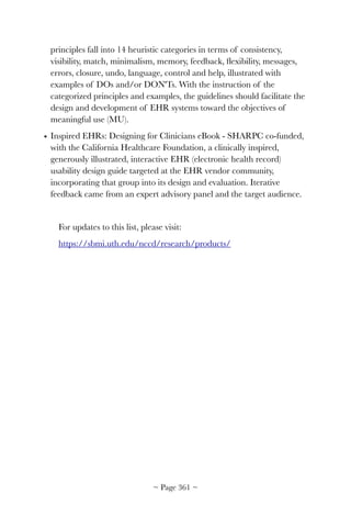 principles fall into 14 heuristic categories in terms of consistency,
visibility, match, minimalism, memory, feedback, ﬂexibility, messages,
errors, closure, undo, language, control and help, illustrated with
examples of DOs and/or DON'Ts. With the instruction of the
categorized principles and examples, the guidelines should facilitate the
design and development of EHR systems toward the objectives of
meaningful use (MU).
• Inspired EHRs: Designing for Clinicians eBook - SHARPC co-funded,
with the California Healthcare Foundation, a clinically inspired,
generously illustrated, interactive EHR (electronic health record)
usability design guide targeted at the EHR vendor community,
incorporating that group into its design and evaluation. Iterative
feedback came from an expert advisory panel and the target audience.
For updates to this list, please visit:
https://sbmi.uth.edu/nccd/research/products/ 
~ Page ! ~361
 