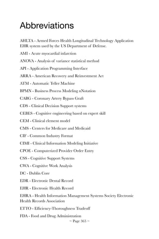 Abbreviations

AHLTA - Armed Forces Health Longitudinal Technology Application
EHR system used by the US Department of Defense.
AMI - Acute myocardial infarction
ANOVA - Analysis of variance statistical method
API - Application Programming Interface
ARRA - American Recovery and Reinvestment Act
ATM - Automatic Teller Machine
BPMN - Business Process Modeling nNotation
CABG - Coronary Artery Bypass Graft
CDS - Clinical Decision Support systems
CEBES - Cognitive engineering based on expert skill
CEM - Clinical element model
CMS - Centers for Medicare and Medicaid
CIF - Common Industry Format
CIMI - Clinical Information Modeling Initiative
CPOE - Computerized Provider Order Entry
CSS - Cognitive Support Systems
CWA - Cognitive Work Analysis
DC - Dublin Core
EDR - Electronic Dental Record
EHR - Electronic Health Record
EHRA - Health Information Management Systems Society Electronic
Health Records Association
ETTO - Efﬁciency-Thoroughness Tradeoff
FDA - Food and Drug Administration
~ Page ! ~363
 