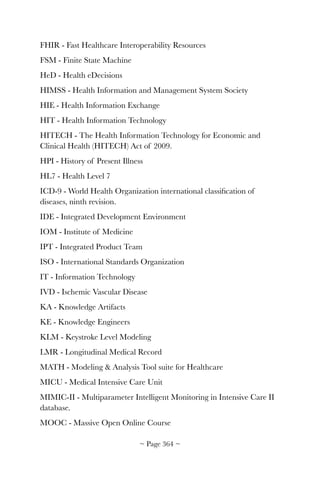 FHIR - Fast Healthcare Interoperability Resources
FSM - Finite State Machine
HeD - Health eDecisions
HIMSS - Health Information and Management System Society
HIE - Health Information Exchange
HIT - Health Information Technology
HITECH - The Health Information Technology for Economic and
Clinical Health (HITECH) Act of 2009.
HPI - History of Present Illness
HL7 - Health Level 7
ICD-9 - World Health Organization international classiﬁcation of
diseases, ninth revision.
IDE - Integrated Development Environment
IOM - Institute of Medicine
IPT - Integrated Product Team
ISO - International Standards Organization
IT - Information Technology
IVD - Ischemic Vascular Disease
KA - Knowledge Artifacts
KE - Knowledge Engineers
KLM - Keystroke Level Modeling
LMR - Longitudinal Medical Record
MATH - Modeling  Analysis Tool suite for Healthcare
MICU - Medical Intensive Care Unit
MIMIC-II - Multiparameter Intelligent Monitoring in Intensive Care II
database.
MOOC - Massive Open Online Course
~ Page ! ~364
 