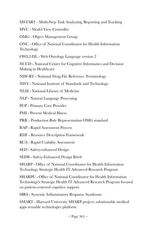 MSTART - Multi-Step Task Analyzing, Reporting and Tracking
MVC - Model View Controller
OMG - Object Management Group
ONC - Ofﬁce of National Coordinator for Health Information
Technology
OWL2-DL - Web Ontology Language version 2
NCCD - National Center for Cognitive Informatics and Decision
Making in Healthcare
NDF-RT - National Drug File Reference Terminology
NIST - National Institute of Standards and Technology
NLM - National Library of Medicine
NLP - Natural Language Processing
PCP - Primary Care Provider
PMI - Present Medical Illness
PRR - Production Rule Representation OMG standard
RAP - Rapid Assessment Process
RDF - Resource Description Framework
RUA - Rapid Usability Assessment
SED - Safety-enhanced Design
SEDB - Safety-Enhanced Design Briefs
SHARP - Ofﬁce of National Coordinator for Health Information
Technology Strategic Health IT Advanced Research Program
SHARPC - Ofﬁce of National Coordinator for Health Information
Technology's Strategic Health IT Advanced Research Program focused
on patient-centered cognitive support.
SIRS - Systemic Inﬂammatory Response Syndrome
SMART - Harvard University SHARP project: substitutable medical
apps reusable technologies platform
~ Page ! ~365
 