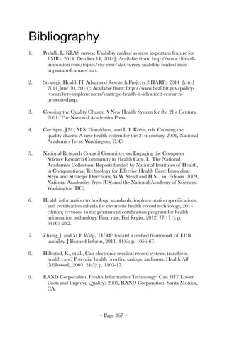 Bibliography

1.	 Pedulli, L. KLAS survey: Usability ranked as most important feature for
EMRs. 2014 October 14, 2014]; Available from: http://www.clinical-
innovation.com/topics/ehr-emr/klas-survey-usability-ranked-most-
important-feature-emrs.
2.	 Strategic Health IT Advanced Research Projects (SHARP). 2014 [cited
2014 June 30, 2014]; Available from: http://www.healthit.gov/policy-
researchers-implementers/strategic-health-it-advanced-research-
projects-sharp.
3.	 Crossing the Quality Chasm: A New Health System for the 21st Century.
2001: The National Academies Press.
4.	 Corrigan, J.M., M.S. Donaldson, and L.T. Kohn, eds. Crossing the
quality chasm: A new health system for the 21st century. 2001, National
Academies Press: Washington, D. C.
5.	 National Research Council Committee on Engaging the Computer
Science Research Community in Health Care, I., The National
Academies Collection: Reports funded by National Institutes of Health,
in Computational Technology for Effective Health Care: Immediate
Steps and Strategic Directions, W.W. Stead and H.S. Lin, Editors. 2009,
National Academies Press (US) and the National Academy of Sciences:
Washington (DC).
6.	 Health information technology: standards, implementation speciﬁcations,
and certiﬁcation criteria for electronic health record technology, 2014
edition; revisions to the permanent certiﬁcation program for health
information technology. Final rule. Fed Regist, 2012. 77(171): p.
54163-292.
7.	 Zhang, J. and M.F. Walji, TURF: toward a uniﬁed framework of EHR
usability. J Biomed Inform, 2011. 44(6): p. 1056-67.
8.	 Hillestad, R., et al., Can electronic medical record systems transform
health care? Potential health beneﬁts, savings, and costs. Health Aff
(Millwood), 2005. 24(5): p. 1103-17.
9.	 RAND Corporation, Health Information Technology: Can HIT Lower
Costs and Improve Quality? 2005, RAND Corporation: Santa Monica,
CA.
~ Page ! ~367
 