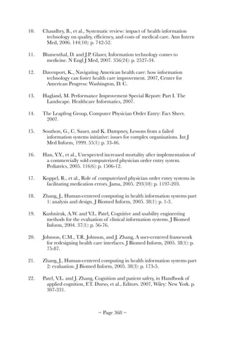 10.	 Chaudhry, B., et al., Systematic review: impact of health information
technology on quality, efﬁciency, and costs of medical care. Ann Intern
Med, 2006. 144(10): p. 742-52.
11.	 Blumenthal, D. and J.P. Glaser, Information technology comes to
medicine. N Engl J Med, 2007. 356(24): p. 2527-34.
12.	 Davenport, K., Navigating American health care: how information
technology can foster health care improvement. 2007, Center for
American Progress: Washington, D. C.
13.	 Hagland, M. Performance Improvement Special Report: Part I. The
Landscape. Healthcare Informatics, 2007.
14.	 The Leapfrog Group, Computer Physician Order Entry: Fact Sheet.
2007.
15.	 Southon, G., C. Sauer, and K. Dampney, Lessons from a failed
information systems initiative: issues for complex organisations. Int J
Med Inform, 1999. 55(1): p. 33-46.
16.	 Han, Y.Y., et al., Unexpected increased mortality after implementation of
a commercially sold computerized physician order entry system.
Pediatrics, 2005. 116(6): p. 1506-12.
17.	 Koppel, R., et al., Role of computerized physician order entry systems in
facilitating medication errors. Jama, 2005. 293(10): p. 1197-203.
18.	 Zhang, J., Human-centered computing in health information systems part
1: analysis and design. J Biomed Inform, 2005. 38(1): p. 1-3.
19.	 Kushniruk, A.W. and V.L. Patel, Cognitive and usability engineering
methods for the evaluation of clinical information systems. J Biomed
Inform, 2004. 37(1): p. 56-76.
20.	 Johnson, C.M., T.R. Johnson, and J. Zhang, A user-centered framework
for redesigning health care interfaces. J Biomed Inform, 2005. 38(1): p.
75-87.
21.	 Zhang, J., Human-centered computing in health information systems part
2: evaluation. J Biomed Inform, 2005. 38(3): p. 173-5.
22.	 Patel, V.L. and J. Zhang, Cognition and patient safety, in Handbook of
applied cognition, F.T. Durso, et al., Editors. 2007, Wiley: New York. p.
307-331.
~ Page ! ~368
 